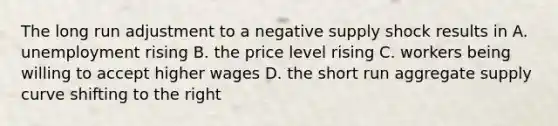 The long run adjustment to a negative supply shock results in A. unemployment rising B. the price level rising C. workers being willing to accept higher wages D. the short run aggregate supply curve shifting to the right