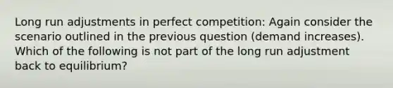 Long run adjustments in perfect competition: Again consider the scenario outlined in the previous question (demand increases). Which of the following is not part of the long run adjustment back to equilibrium?