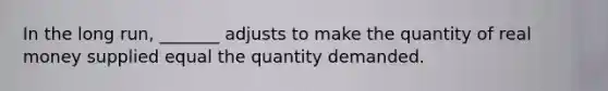 In the long​ run, _______ adjusts to make the quantity of real money supplied equal the quantity demanded.