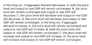 In the long​ run, if aggregate demand decreases​, A. both the price level and output or real GDP will remain unchanged. B. the price level will remain unchanged and output or real GDP will decrease. C. the price level will decrease and output or real GDP will decrease. D. the price level will decrease and output or real GDP will remain unchanged. In the long​ run, if aggregate demand increases​, A. the price level will remain unchanged and output or real GDP will increase. B. both the price level and output or real GDP will remain unchanged. C. the price level will increase and output or real GDP will increase. D. the price level will increase and output or real GDP will remain unchanged.