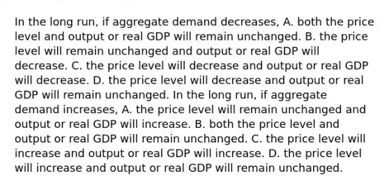 In the long​ run, if aggregate demand decreases​, A. both the price level and output or real GDP will remain unchanged. B. the price level will remain unchanged and output or real GDP will decrease. C. the price level will decrease and output or real GDP will decrease. D. the price level will decrease and output or real GDP will remain unchanged. In the long​ run, if aggregate demand increases​, A. the price level will remain unchanged and output or real GDP will increase. B. both the price level and output or real GDP will remain unchanged. C. the price level will increase and output or real GDP will increase. D. the price level will increase and output or real GDP will remain unchanged.