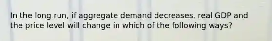 In the long run, if aggregate demand decreases, real GDP and the price level will change in which of the following ways?