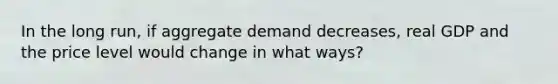 In the long run, if aggregate demand decreases, real GDP and the price level would change in what ways?