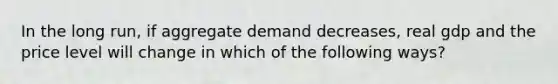 In the long run, if aggregate demand decreases, real gdp and the price level will change in which of the following ways?