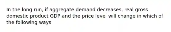 In the long run, if aggregate demand decreases, real gross domestic product GDP and the price level will change in which of the following ways