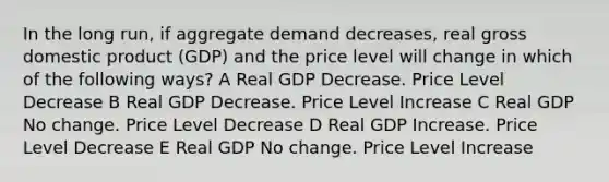 In the long run, if aggregate demand decreases, real gross domestic product (GDP) and the price level will change in which of the following ways? A Real GDP Decrease. Price Level Decrease B Real GDP Decrease. Price Level Increase C Real GDP No change. Price Level Decrease D Real GDP Increase. Price Level Decrease E Real GDP No change. Price Level Increase