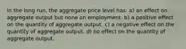 In the long run, the aggregate price level has: a) an effect on aggregate output but none on employment. b) a positive effect on the quantity of aggregate output. c) a negative effect on the quantity of aggregate output. d) no effect on the quantity of aggregate output.