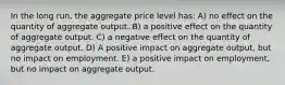 In the long run, the aggregate price level has: A) no effect on the quantity of aggregate output. B) a positive effect on the quantity of aggregate output. C) a negative effect on the quantity of aggregate output. D) A positive impact on aggregate output, but no impact on employment. E) a positive impact on employment, but no impact on aggregate output.