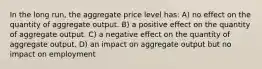 In the long run, the aggregate price level has: A) no effect on the quantity of aggregate output. B) a positive effect on the quantity of aggregate output. C) a negative effect on the quantity of aggregate output. D) an impact on aggregate output but no impact on employment