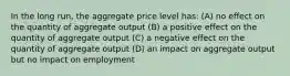 In the long run, the aggregate price level has: (A) no effect on the quantity of aggregate output (B) a positive effect on the quantity of aggregate output (C) a negative effect on the quantity of aggregate output (D) an impact on aggregate output but no impact on employment