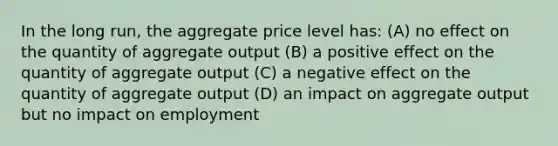 In the long run, the aggregate price level has: (A) no effect on the quantity of aggregate output (B) a positive effect on the quantity of aggregate output (C) a negative effect on the quantity of aggregate output (D) an impact on aggregate output but no impact on employment