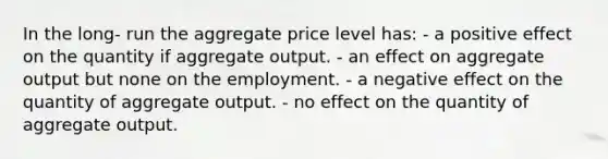 In the long- run the aggregate price level has: - a positive effect on the quantity if aggregate output. - an effect on aggregate output but none on the employment. - a negative effect on the quantity of aggregate output. - no effect on the quantity of aggregate output.