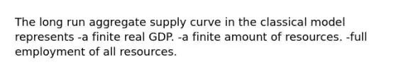 The long run aggregate supply curve in the classical model represents -a finite real GDP. -a finite amount of resources. -full employment of all resources.