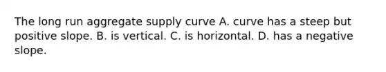 The long run aggregate supply curve A. curve has a steep but positive slope. B. is vertical. C. is horizontal. D. has a negative slope.