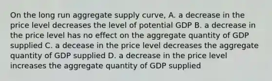 On the long run aggregate supply curve, A. a decrease in the price level decreases the level of potential GDP B. a decrease in the price level has no effect on the aggregate quantity of GDP supplied C. a decease in the price level decreases the aggregate quantity of GDP supplied D. a decrease in the price level increases the aggregate quantity of GDP supplied