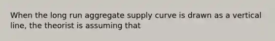 When the long run aggregate supply curve is drawn as a vertical line, the theorist is assuming that