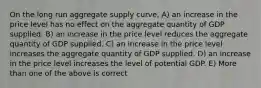 On the long run aggregate supply curve, A) an increase in the price level has no effect on the aggregate quantity of GDP supplied. B) an increase in the price level reduces the aggregate quantity of GDP supplied. C) an increase in the price level increases the aggregate quantity of GDP supplied. D) an increase in the price level increases the level of potential GDP. E) More than one of the above is correct