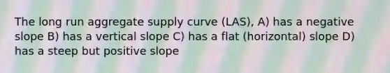 The long run aggregate supply curve (LAS), A) has a negative slope B) has a vertical slope C) has a flat (horizontal) slope D) has a steep but positive slope