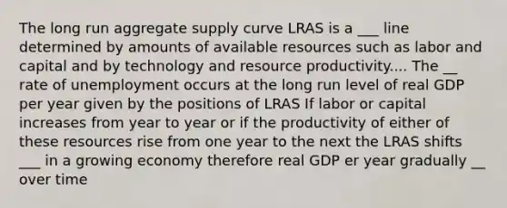 The long run aggregate supply curve LRAS is a ___ line determined by amounts of available resources such as labor and capital and by technology and resource productivity.... The __ rate of unemployment occurs at the long run level of real GDP per year given by the positions of LRAS If labor or capital increases from year to year or if the productivity of either of these resources rise from one year to the next the LRAS shifts ___ in a growing economy therefore real GDP er year gradually __ over time