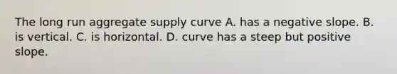 The long run aggregate supply curve A. has a negative slope. B. is vertical. C. is horizontal. D. curve has a steep but positive slope.