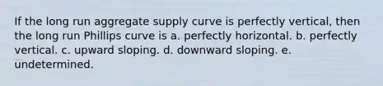 If the long run aggregate supply curve is perfectly vertical, then the long run Phillips curve is a. perfectly horizontal. b. perfectly vertical. c. upward sloping. d. downward sloping. e. undetermined.