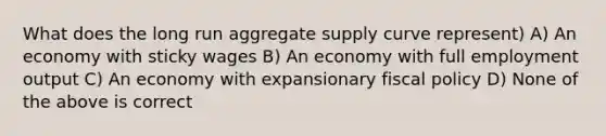 What does the long run aggregate supply curve represent) A) An economy with sticky wages B) An economy with full employment output C) An economy with expansionary fiscal policy D) None of the above is correct