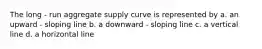 The long - run aggregate supply curve is represented by a. an upward - sloping line b. a downward - sloping line c. a vertical line d. a horizontal line