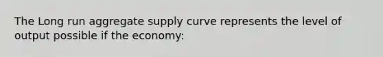 The Long run aggregate supply curve represents the level of output possible if the economy: