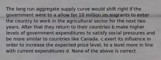 The long run aggregate supply curve would shift right if the government were to a.allow for 10 million im migrants to enter the country to work in the agricultural sector for the next two years. After that they return to their countries b.make higher levels of government expenditures to satisfy social pressures and be more similar to countries like Canada. c.exert its influence in order to increase the expected price level, to a level more in line with current expenditures d. None of the above is correct