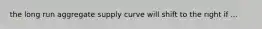 the long run aggregate supply curve will shift to the right if ...