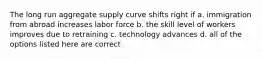 The long run aggregate supply curve shifts right if a. immigration from abroad increases labor force b. the skill level of workers improves due to retraining c. technology advances d. all of the options listed here are correct