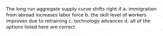 The long run aggregate supply curve shifts right if a. immigration from abroad increases labor force b. the skill level of workers improves due to retraining c. technology advances d. all of the options listed here are correct