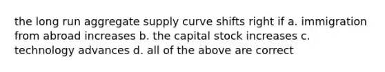 the long run aggregate supply curve shifts right if a. immigration from abroad increases b. the capital stock increases c. technology advances d. all of the above are correct