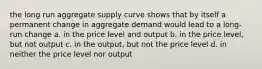 the long run aggregate supply curve shows that by itself a permanent change in aggregate demand would lead to a long-run change a. in the price level and output b. in the price level, but not output c. in the output, but not the price level d. in neither the price level nor output