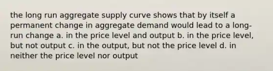 the long run aggregate supply curve shows that by itself a permanent change in aggregate demand would lead to a long-run change a. in the price level and output b. in the price level, but not output c. in the output, but not the price level d. in neither the price level nor output