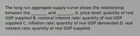 The long run aggregate supply curve shows the relationship between the​ ________ and​ ________. A. price​ level; quantity of real GDP supplied B. nominal interest​ rate; quantity of real GDP supplied C. inflation​ rate; quantity of real GDP demanded D. real interest​ rate; quantity of real GDP supplied