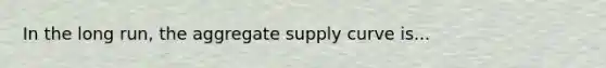 In the long run, the aggregate supply curve is...