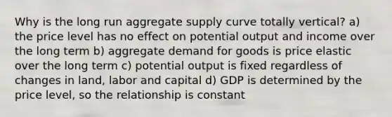 Why is the long run aggregate supply curve totally vertical? a) the price level has no effect on potential output and income over the long term b) aggregate demand for goods is price elastic over the long term c) potential output is fixed regardless of changes in land, labor and capital d) GDP is determined by the price level, so the relationship is constant