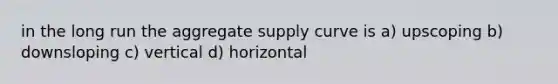 in the long run the aggregate supply curve is a) upscoping b) downsloping c) vertical d) horizontal