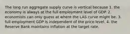 The long run aggregate supply curve is vertical because 1. the economy is always at the full employment level of GDP. 2. economists can only guess at where the LAS curve might be. 3. full employment GDP is independent of the price level. 4. the Reserve Bank maintains inflation at the target rate.