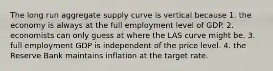 The long run aggregate supply curve is vertical because 1. the economy is always at the full employment level of GDP. 2. economists can only guess at where the LAS curve might be. 3. full employment GDP is independent of the price level. 4. the Reserve Bank maintains inflation at the target rate.