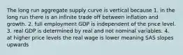 The long run aggregate supply curve is vertical because 1. in the long run there is an infinite trade off between inflation and growth. 2. full employment GDP is independent of the price level. 3. real GDP is determined by real and not nominal variables. 4. at higher price levels the real wage is lower meaning SAS slopes upwards