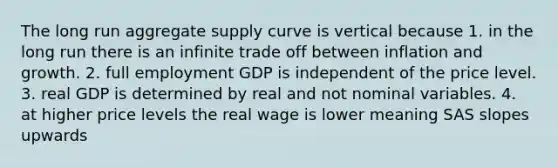 The long run aggregate supply curve is vertical because 1. in the long run there is an infinite trade off between inflation and growth. 2. full employment GDP is independent of the price level. 3. real GDP is determined by real and not nominal variables. 4. at higher price levels the real wage is lower meaning SAS slopes upwards