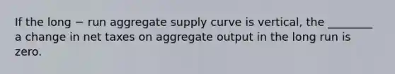 If the long − run aggregate supply curve is vertical, the ________ a change in net taxes on aggregate output in the long run is zero.