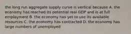 the long run aggregate supply curve is vertical because A. the economy has reached its potential real GDP and is at full employment B. the economy has yet to use its available resources C. the economy has contracted D. the economy has large numbers of unemployed