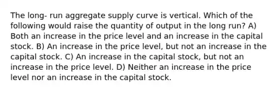 The long- run aggregate supply curve is vertical. Which of the following would raise the quantity of output in the long run? A) Both an increase in the price level and an increase in the capital stock. B) An increase in the price level, but not an increase in the capital stock. C) An increase in the capital stock, but not an increase in the price level. D) Neither an increase in the price level nor an increase in the capital stock.