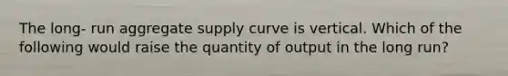 The long- run aggregate supply curve is vertical. Which of the following would raise the quantity of output in the long run?