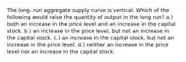 The long- run aggregate supply curve is vertical. Which of the following would raise the quantity of output in the long run? a.) both an increase in the price level and an increase in the capital stock. b.) an increase in the price level, but not an increase in the capital stock. c.) an increase in the capital stock, but not an increase in the price level. d.) neither an increase in the price level nor an increase in the capital stock.