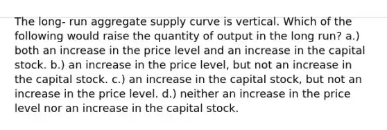 The long- run aggregate supply curve is vertical. Which of the following would raise the quantity of output in the long run? a.) both an increase in the price level and an increase in the capital stock. b.) an increase in the price level, but not an increase in the capital stock. c.) an increase in the capital stock, but not an increase in the price level. d.) neither an increase in the price level nor an increase in the capital stock.