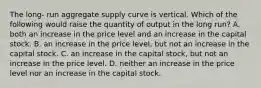 The long- run aggregate supply curve is vertical. Which of the following would raise the quantity of output in the long run? A. both an increase in the price level and an increase in the capital stock. B. an increase in the price level, but not an increase in the capital stock. C. an increase in the capital stock, but not an increase in the price level. D. neither an increase in the price level nor an increase in the capital stock.